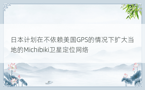 日本计划在不依赖美国GPS的情况下扩大当地的Michibiki卫星定位网络