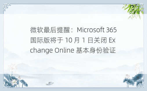 微软最后提醒：Microsoft 365 国际版将于 10 月 1 日关闭 Exchange Online 基本身份验证 