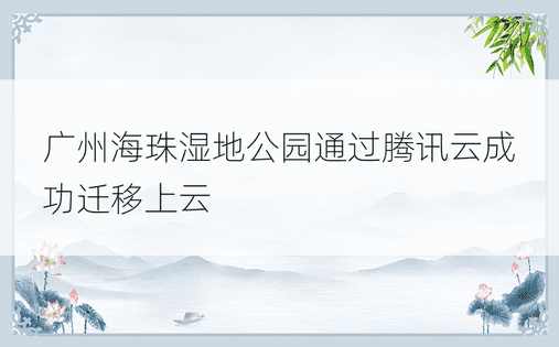 广州海珠湿地公园通过腾讯云成功迁移上云