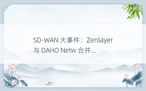 SD-WAN 大事件：Zenlayer 与 DAHO Netw 合并…