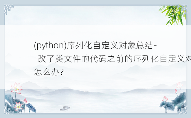 
(python)序列化自定义对象总结--改了类文件的代码之前的序列化自定义对象怎么办?