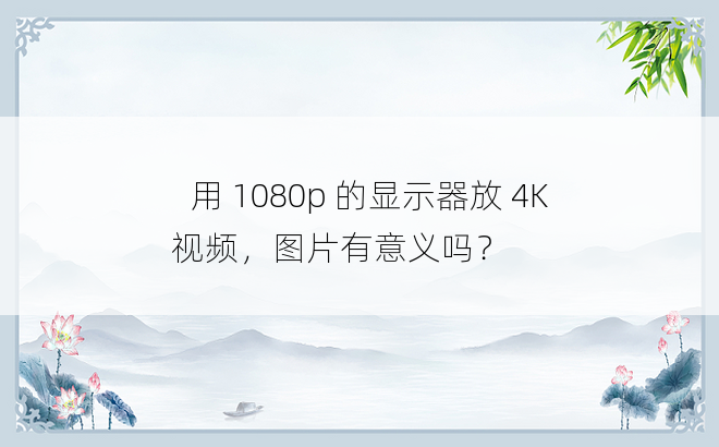 
​用 1080p 的显示器放 4K 视频，图片有意义吗？