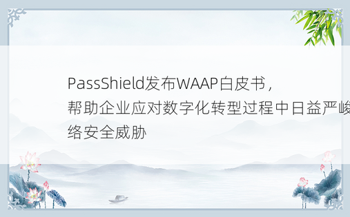 PassShield发布WAAP白皮书，帮助企业应对数字化转型过程中日益严峻的网络安全威胁