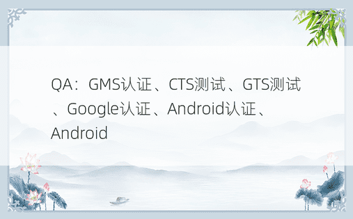 QA：GMS认证、CTS测试、GTS测试、Google认证、Android认证、Android
