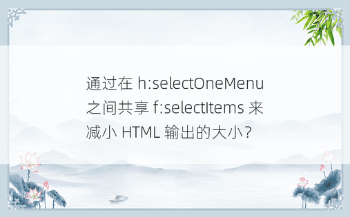 通过在 h:selectOneMenu 之间共享 f:selectItems 来减小 HTML 输出的大小？ 